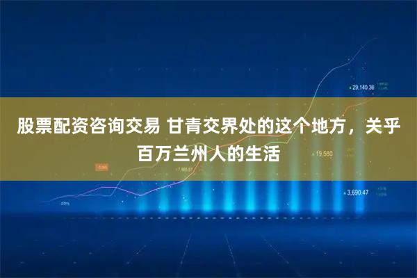 股票配资咨询交易 甘青交界处的这个地方，关乎百万兰州人的生活