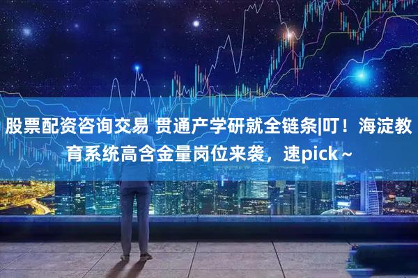 股票配资咨询交易 贯通产学研就全链条|叮！海淀教育系统高含金量岗位来袭，速pick～