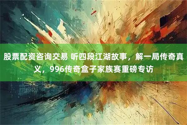 股票配资咨询交易 听四段江湖故事，解一局传奇真义，996传奇盒子家族赛重磅专访