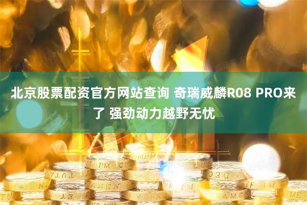 北京股票配资官方网站查询 奇瑞威麟R08 PRO来了 强劲动力越野无忧
