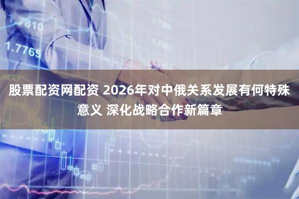 股票配资网配资 2026年对中俄关系发展有何特殊意义 深化战略合作新篇章