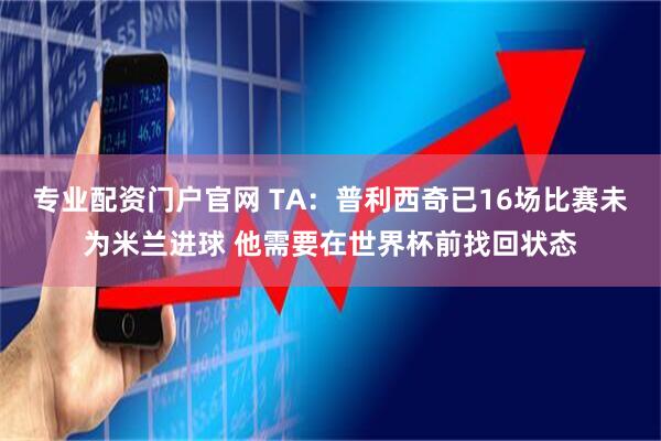 专业配资门户官网 TA：普利西奇已16场比赛未为米兰进球 他需要在世界杯前找回状态