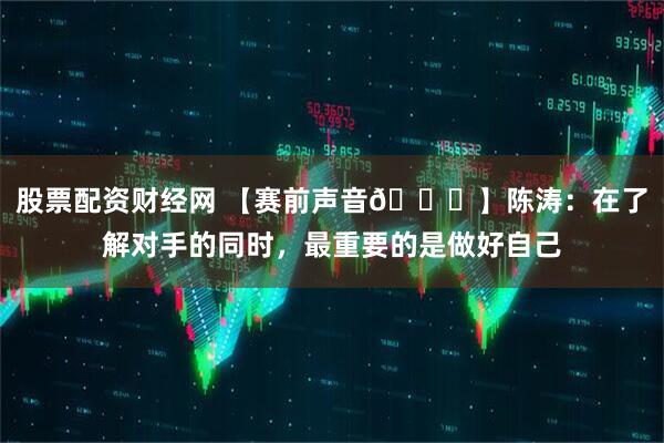 股票配资财经网 【赛前声音🎙】陈涛：在了解对手的同时，最重要的是做好自己