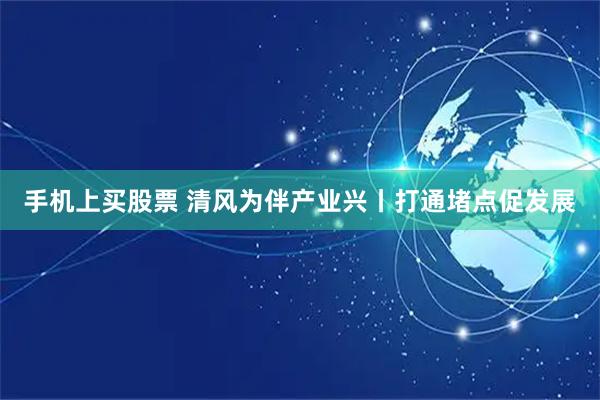 手机上买股票 清风为伴产业兴丨打通堵点促发展