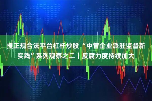 搜正规合法平台杠杆炒股 “中管企业派驻监督新实践”系列观察之二｜反腐力度持续加大