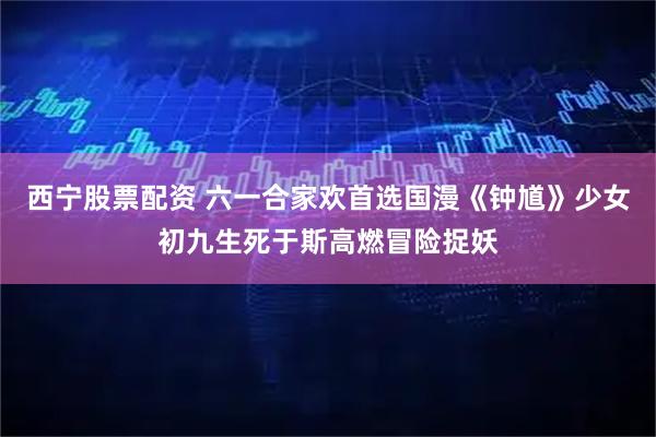 西宁股票配资 六一合家欢首选国漫《钟馗》少女初九生死于斯高燃冒险捉妖