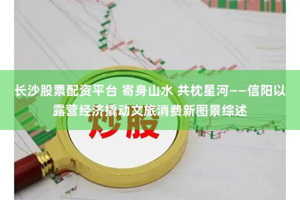 长沙股票配资平台 寄身山水 共枕星河——信阳以露营经济撬动文旅消费新图景综述