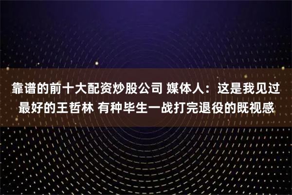 靠谱的前十大配资炒股公司 媒体人：这是我见过最好的王哲林 有种毕生一战打完退役的既视感