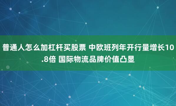普通人怎么加杠杆买股票 中欧班列年开行量增长10.8倍 国际物流品牌价值凸显
